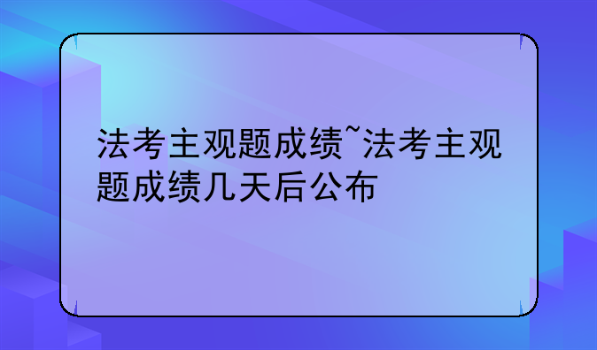 法考主观题成绩~法考主观题成绩几天后公布