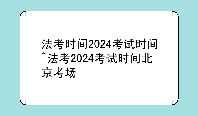 法考时间2024考试时间~法考2024考试时间北京考场