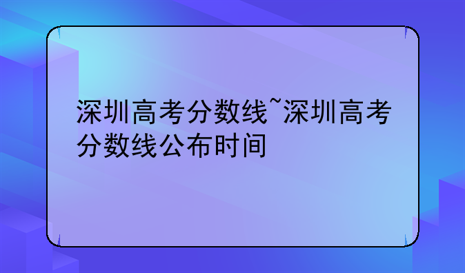 深圳高考分数线~深圳高考分数线公布时间