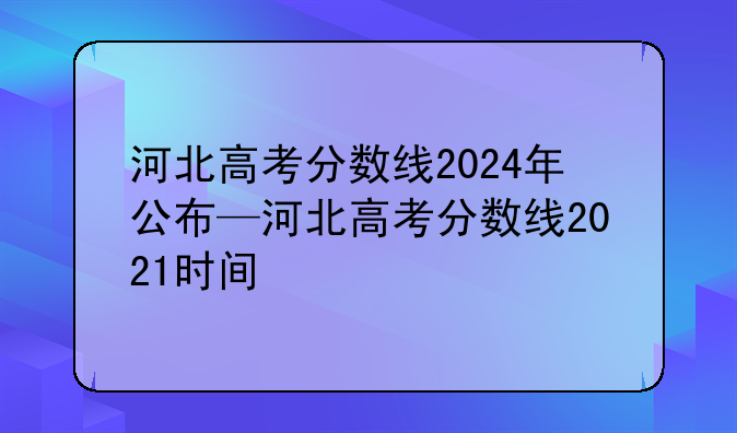 河北高考分数线2024年公布—河北高考分数线2021时间