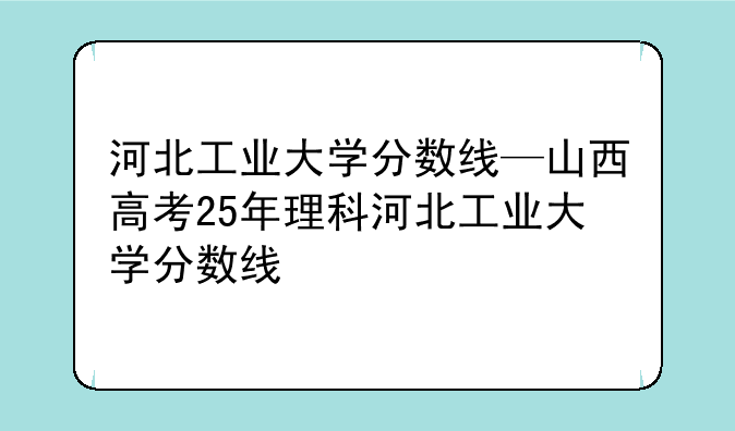 河北工业大学分数线—山西高考25年理科河北工业大学分数线