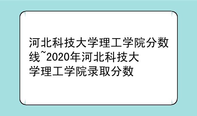 河北科技大学理工学院分数线~2020年河北科技大学理工学院录取分数
