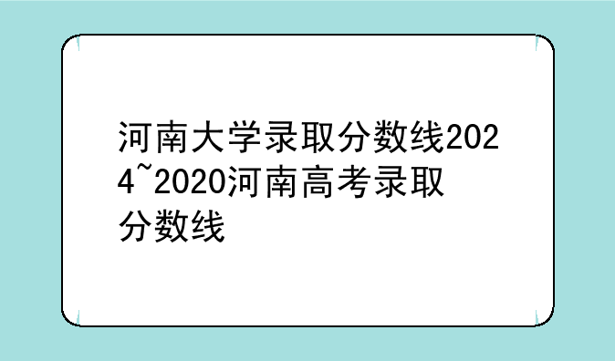 河南大学录取分数线2024~2020河南高考录取分数线