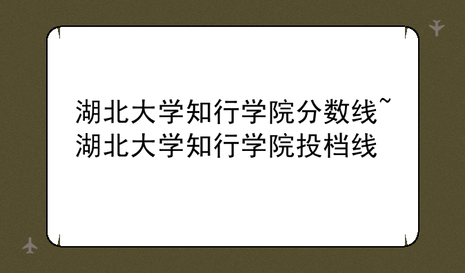 湖北大学知行学院分数线~湖北大学知行学院投档线