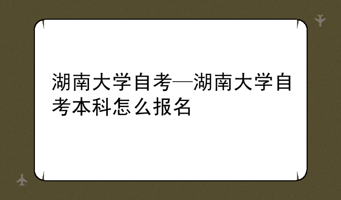 湖南大学自考—湖南大学自考本科怎么报名