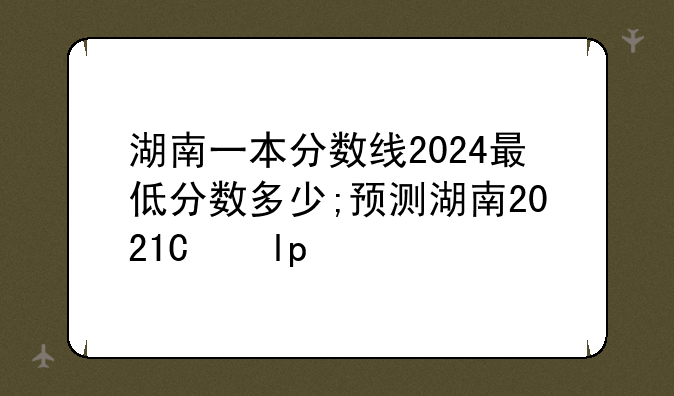湖南一本分数线2024最低分数多少;预测湖南2021年一本分数线