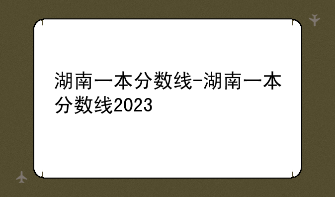 湖南一本分数线-湖南一本分数线2023