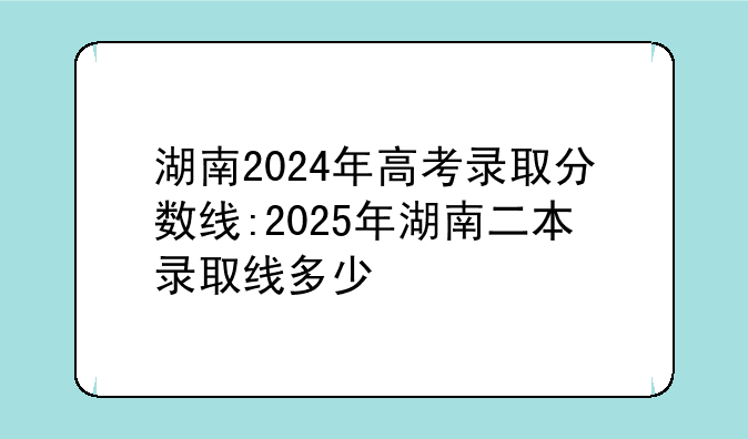 湖南2024年高考录取分数线:2025年湖南二本录取线多少