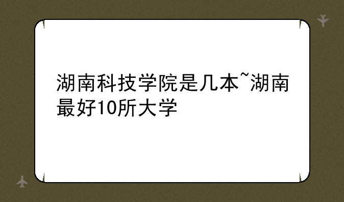 湖南科技学院是几本~湖南最好10所大学