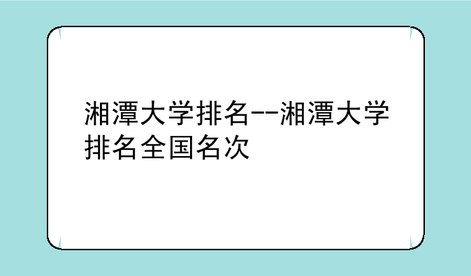 湘潭大学排名--湘潭大学排名全国名次