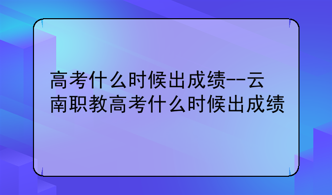 高考什么时候出成绩--云南职教高考什么时候出成绩