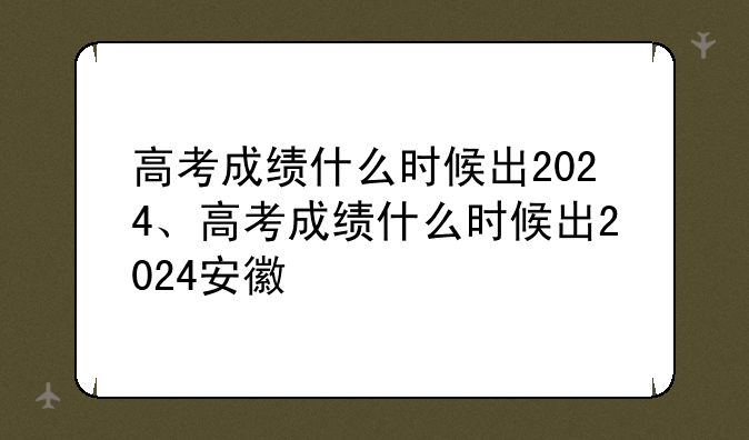 高考成绩什么时候出2024、高考成绩什么时候出2024安徽