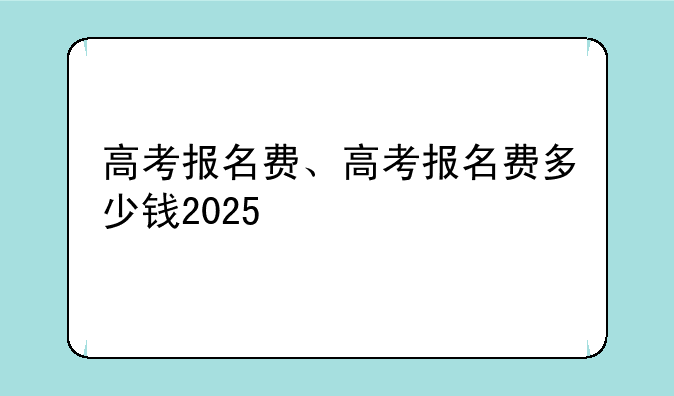 高考报名费、高考报名费多少钱2025