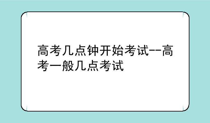 高考几点钟开始考试--高考一般几点考试