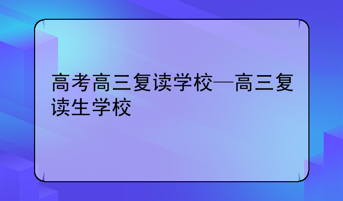 高考高三复读学校—高三复读生学校