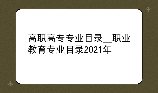 高职高专专业目录__职业教育专业目录2021年