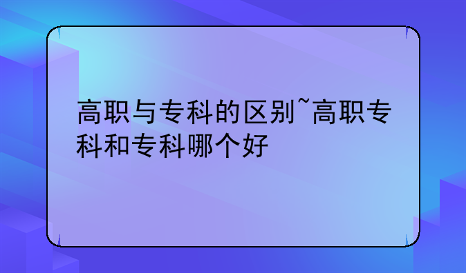 高职与专科的区别~高职专科和专科哪个好