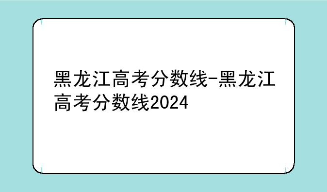 黑龙江高考分数线-黑龙江高考分数线2024