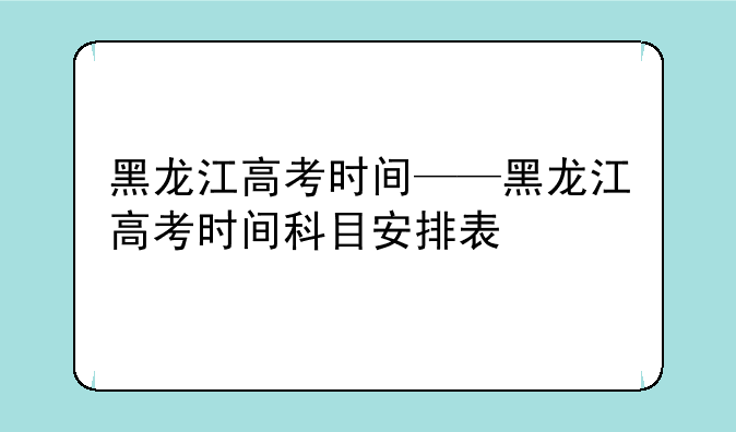 黑龙江高考时间——黑龙江高考时间科目安排表