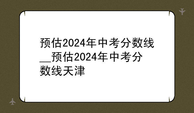预估2024年中考分数线__预估2024年中考分数线天津