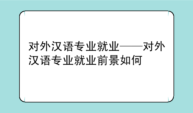 对外汉语专业就业——对外汉语专业就业前景如何