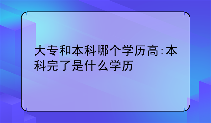大专和本科哪个学历高:本科完了是什么学历
