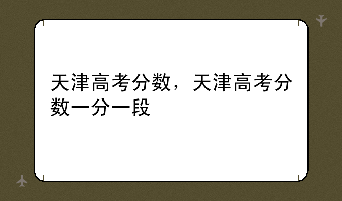 天津高考分数，天津高考分数一分一段
