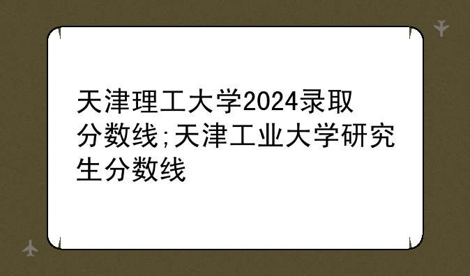 天津理工大学2024录取分数线;天津工业大学研究生分数线