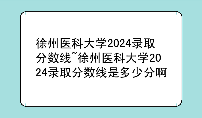 徐州医科大学2024录取分数线~徐州医科大学2024录取分数线是多少分啊