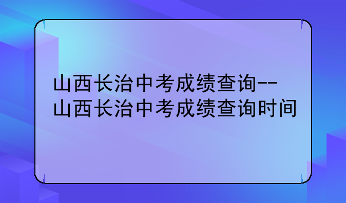 山西长治中考成绩查询--山西长治中考成绩查询时间
