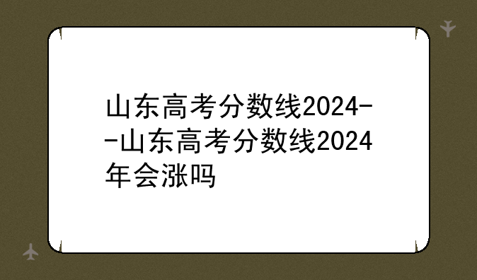 山东高考分数线2024--山东高考分数线2024年会涨吗