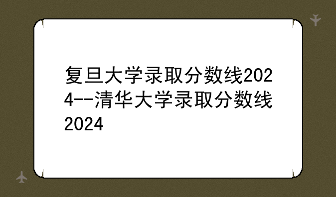 复旦大学录取分数线2024--清华大学录取分数线2024