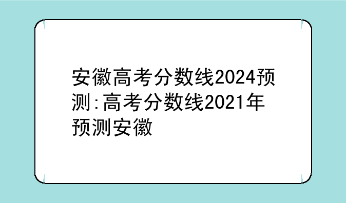 安徽高考分数线2024预测:高考分数线2021年预测安徽