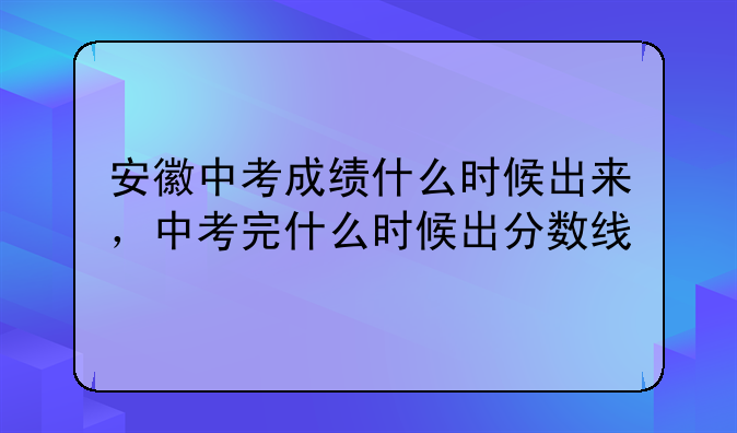 安徽中考成绩什么时候出来，中考完什么时候出分数线
