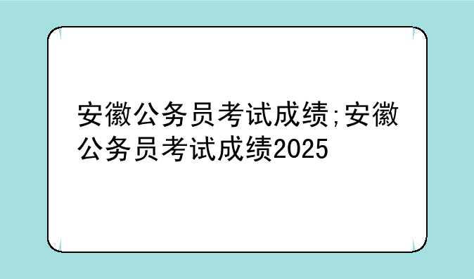 安徽公务员考试成绩;安徽公务员考试成绩2025