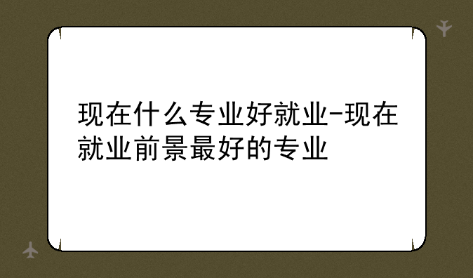 现在什么专业好就业-现在就业前景最好的专业