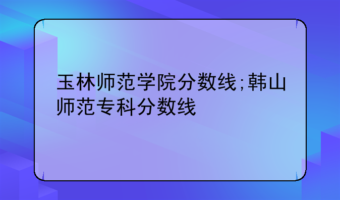 玉林师范学院分数线;韩山师范专科分数线