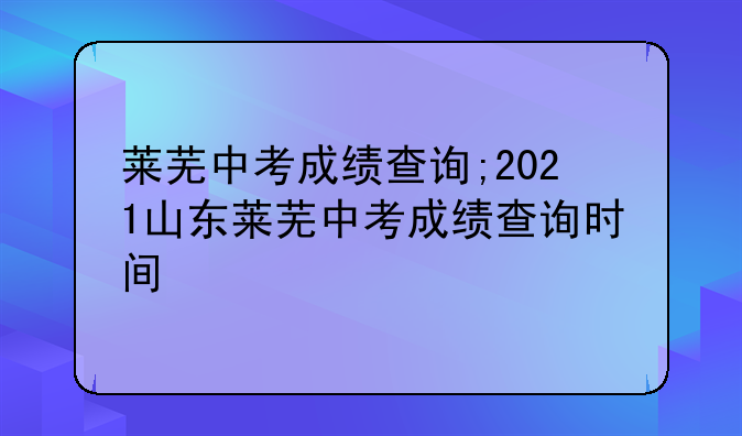 莱芜中考成绩查询;2021山东莱芜中考成绩查询时间