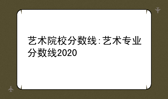 艺术院校分数线:艺术专业分数线2020
