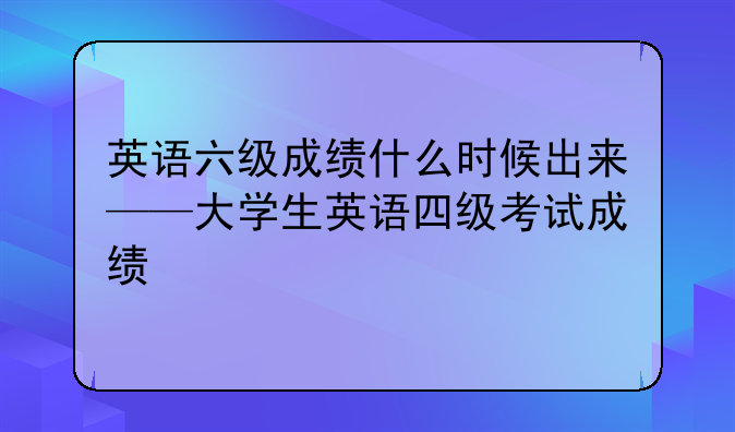 英语六级成绩什么时候出来——大学生英语四级考试成绩