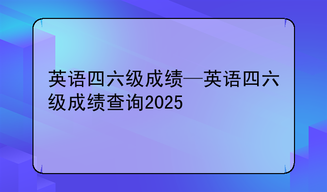 英语四六级成绩—英语四六级成绩查询2025