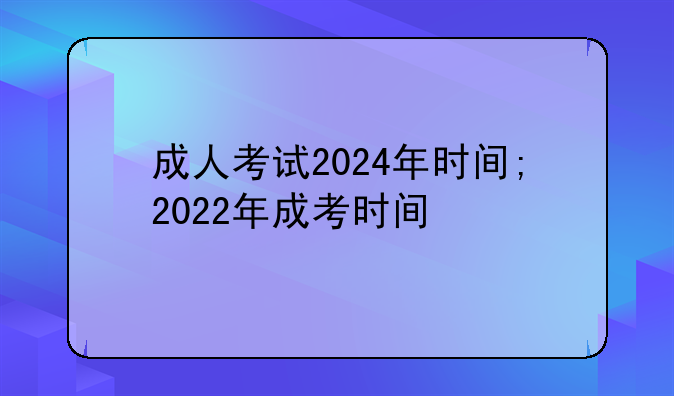 成人考试2024年时间;2022年成考时间