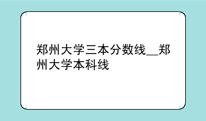 郑州大学三本分数线__郑州大学本科线