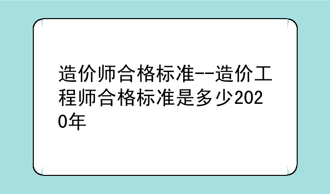 造价师合格标准--造价工程师合格标准是多少2020年