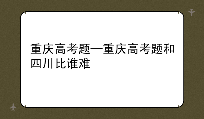 重庆高考题—重庆高考题和四川比谁难