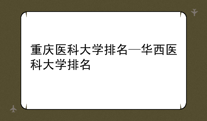 重庆医科大学排名—华西医科大学排名
