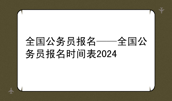 全国公务员报名——全国公务员报名时间表2024