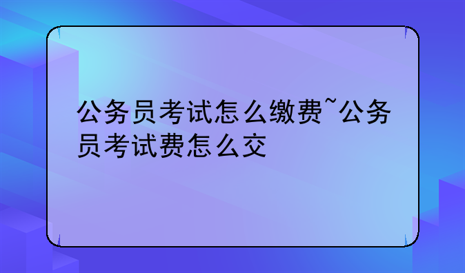 公务员考试怎么缴费~公务员考试费怎么交