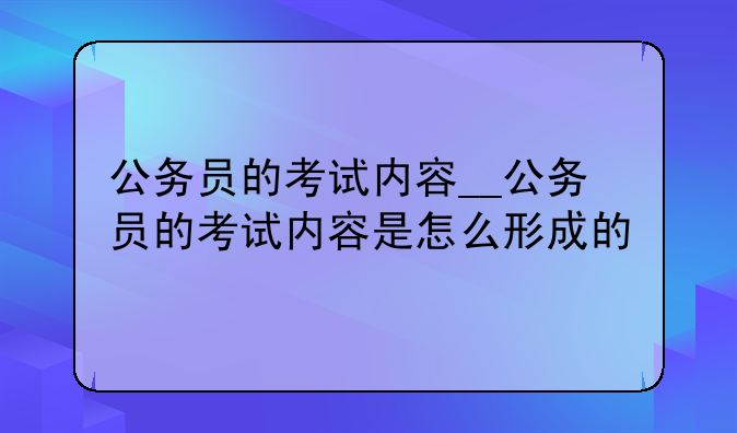 公务员的考试内容__公务员的考试内容是怎么形成的