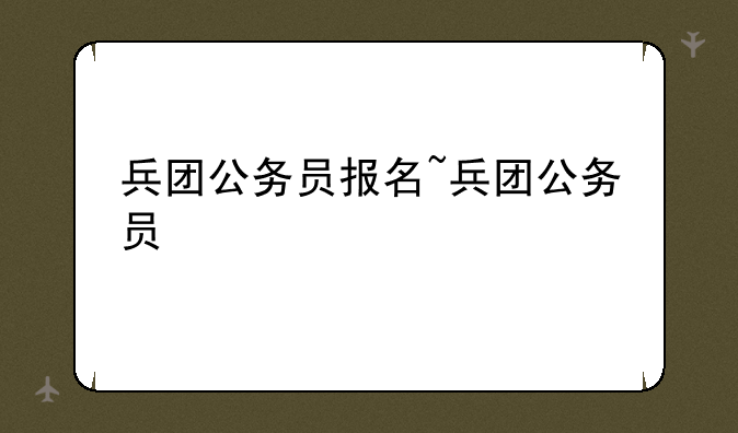 兵团公务员报名~兵团公务员